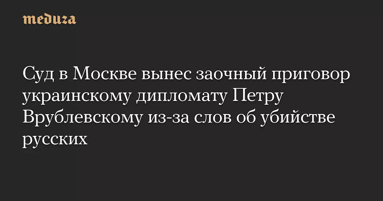 Суд в Москве вынес заочный приговор украинскому дипломату Петру Врублевскому из-за слов об убийстве русских — Meduza