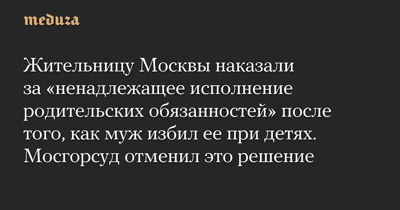 Жительницу Москвы наказали за «ненадлежащее исполнение родительских обязанностей» после того, как муж избил ее при детях. Мосгорсуд отменил это решение — Meduza