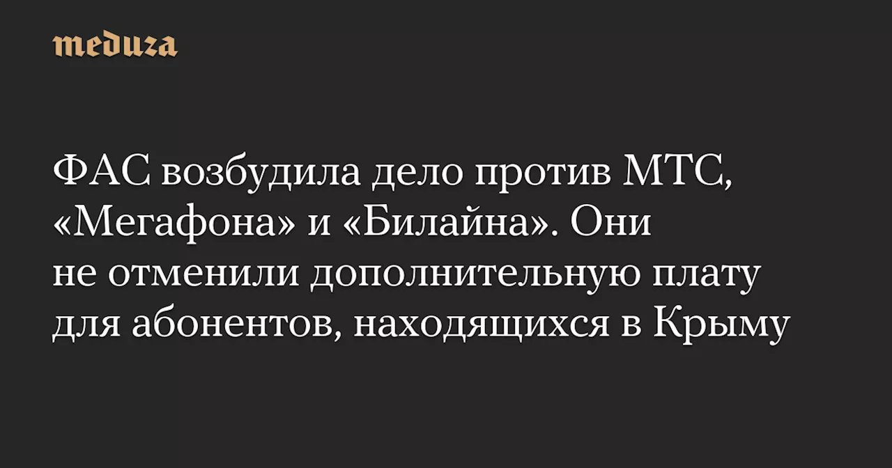 ФАС возбудила дело против МТС, «Мегафона» и «Билайна». Они не отменили дополнительную плату для абонентов, находящихся в Крыму — Meduza