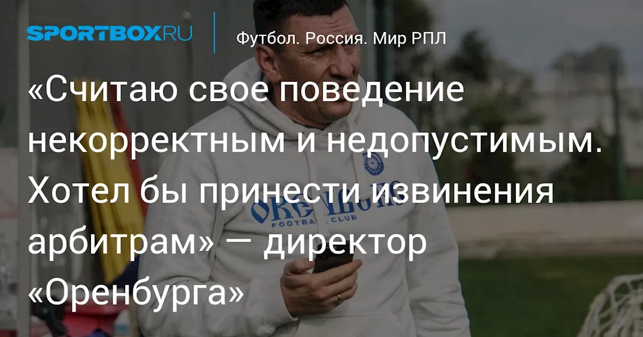 «Считаю свое поведение некорректным и недопустимым. Хотел бы принести извинения арбитрам» — директор «Оренбурга»