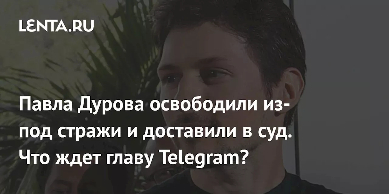 Павла Дурова освободили из-под стражи и доставили в суд. Что ждет главу Telegram?