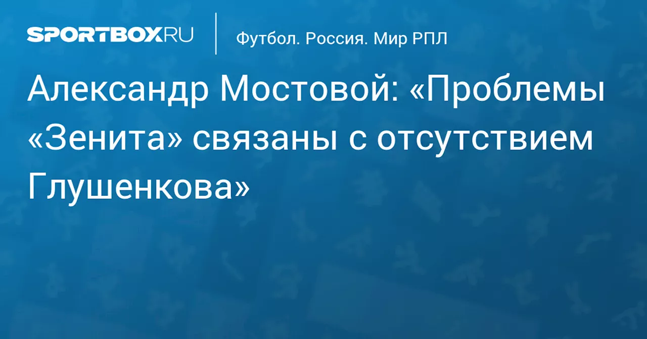 Александр Мостовой: «Проблемы «Зенита» связаны с отсутствием Глушенкова»