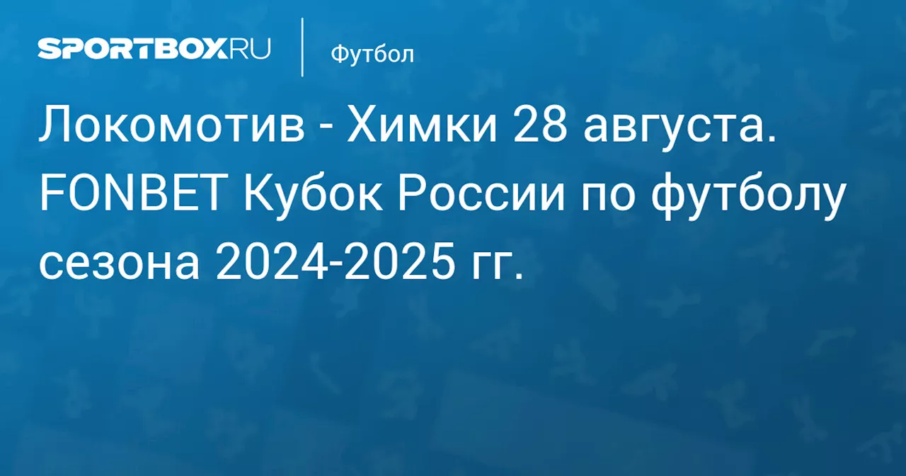 Химки 28 августа. FONBET Кубок России по футболу сезона 2024-2025 гг.. Протокол матча