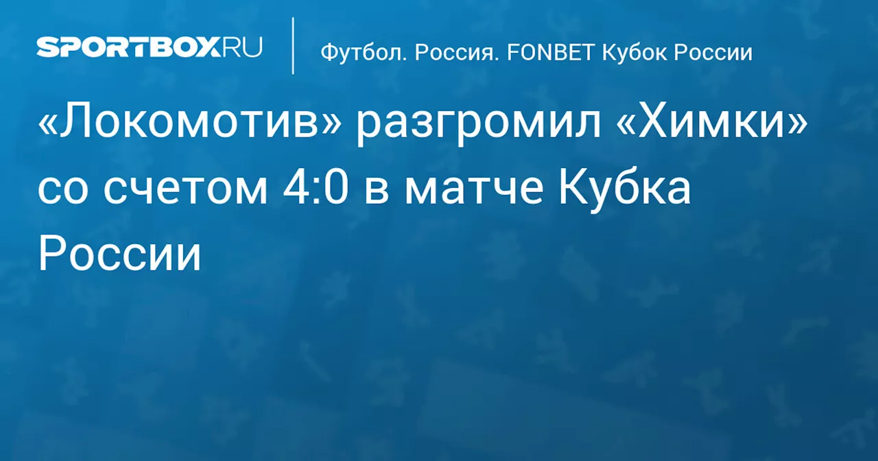 «Локомотив» с разгромным счетом победил «Химки» в домашнем матче Кубка России