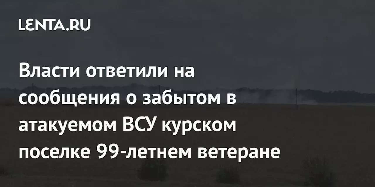 Власти ответили на сообщения о забытом в атакуемом ВСУ курском поселке 99-летнем ветеране