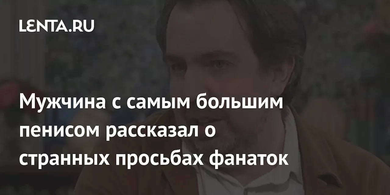 Мужчина с самым большим пенисом рассказал о странных просьбах фанаток