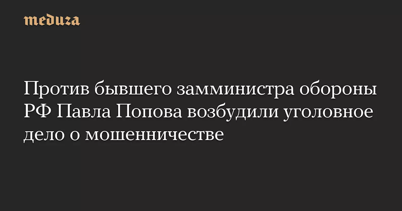 Против бывшего замминистра обороны РФ Павла Попова возбудили уголовное дело о мошенничестве — Meduza