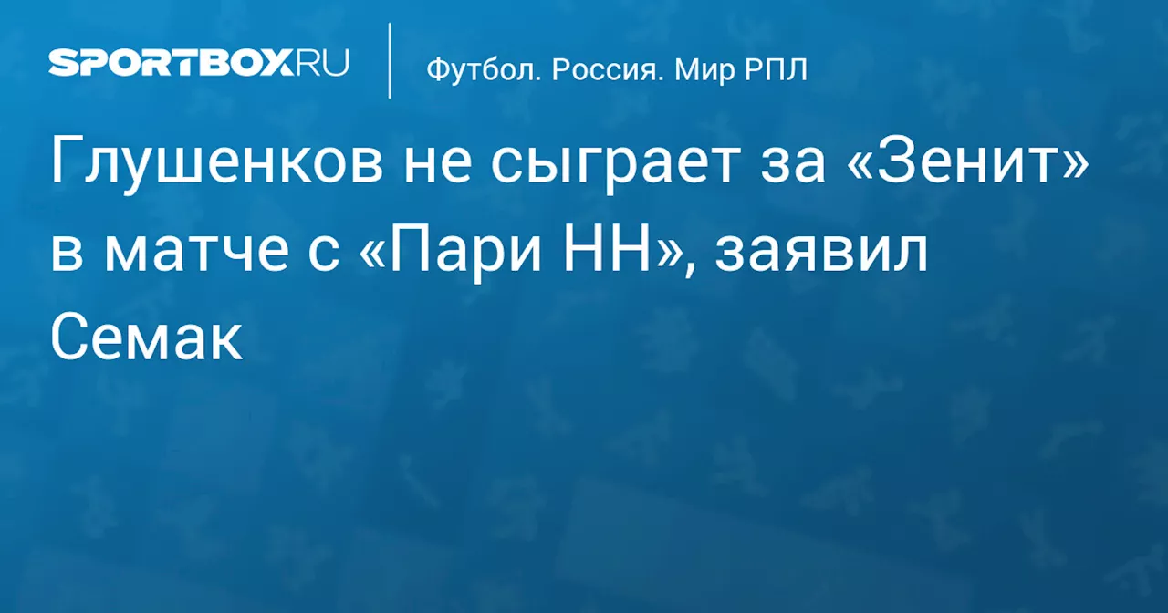 Глушенков не сыграет за «Зенит» в матче с «Пари НН», заявил Семак