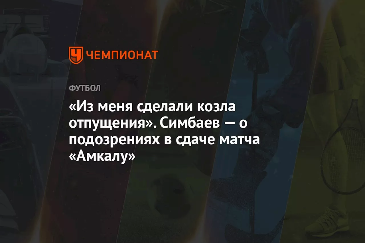 «Из меня сделали козла отпущения». Симбаев — о подозрениях в сдаче матча «Амкалу»