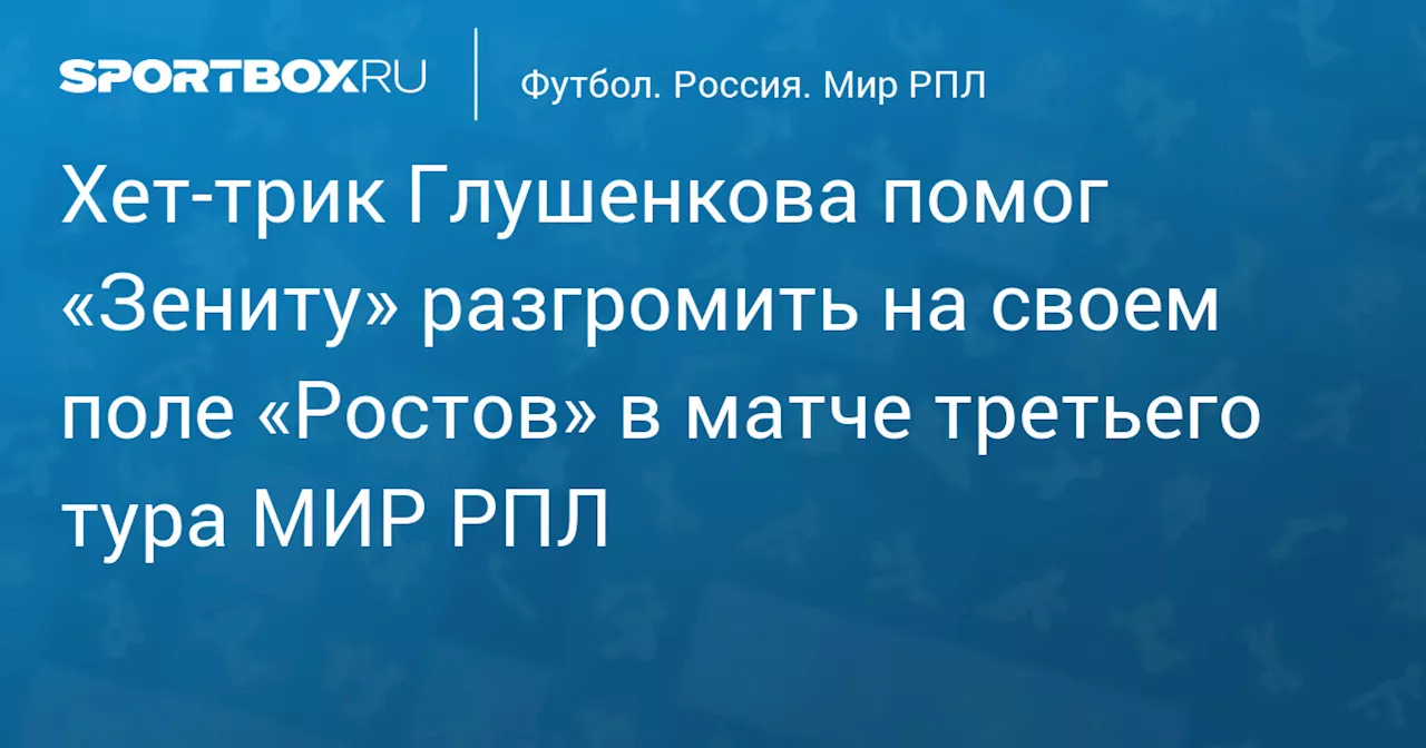 Хет‑трик Глушенкова помог «Зениту» разгромить на своем поле «Ростов» в матче третьего тура МИР РПЛ