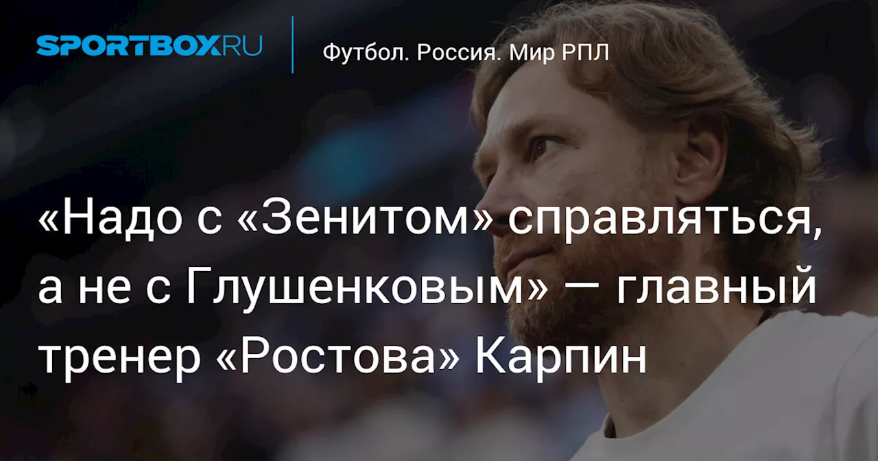 «Надо с «Зенитом» справляться, а не с Глушенковым» — главный тренер «Ростова» Карпин