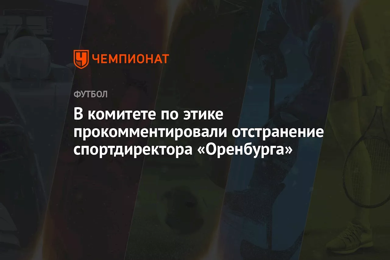 В комитете по этике прокомментировали отстранение спортдиректора «Оренбурга»