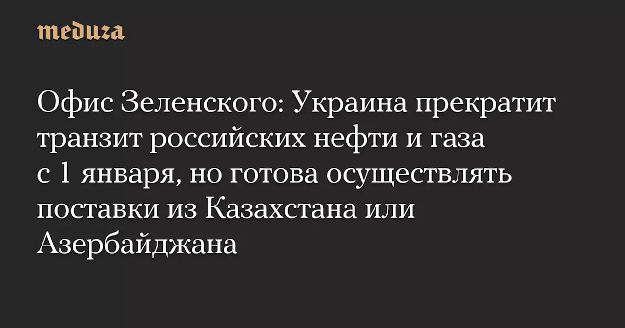 Офис Зеленского: Украина прекратит транзит российских нефти и газа с 1 января, но готова осуществлять поставки из Казахстана или Азербайджана — Meduza