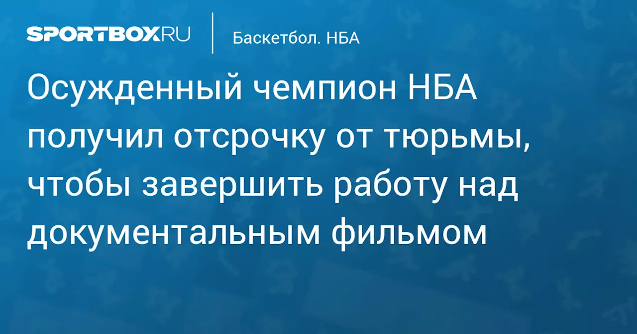 Осужденный чемпион НБА получил отсрочку от тюрьмы, чтобы завершить работу над документальным фильмом