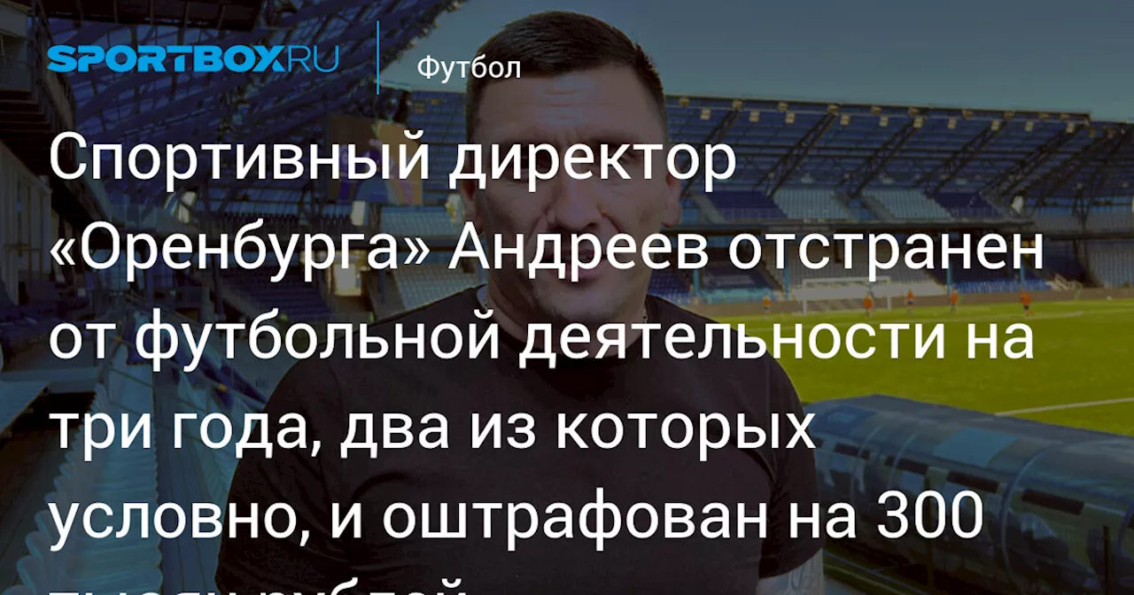 Спортивный директор «Оренбурга» Андреев отстранен от футбольной деятельности на три года, два из которых условно