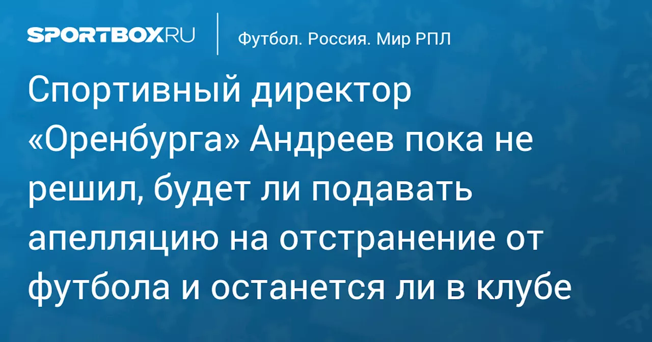 Спортивный директор «Оренбурга» Андреев пока не решил, будет ли подавать апелляцию на отстранение от футбола и останется ли в клубе