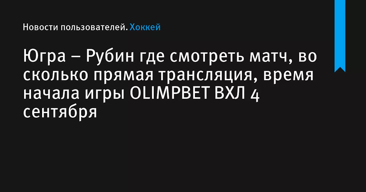 – Рубин где смотреть матч, во сколько прямая трансляция, время начала игры OLIMPBET ВХЛ 4 сентября