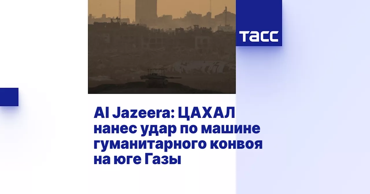 Al Jazeera: ЦАХАЛ нанес удар по машине гуманитарного конвоя на юге Газы