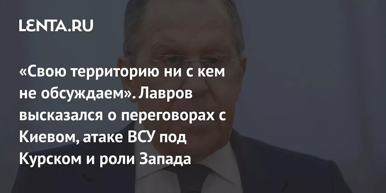 «Свою территорию ни с кем не обсуждаем». Лавров высказался о переговорах с Киевом, атаке ВСУ под Курском и роли Запада