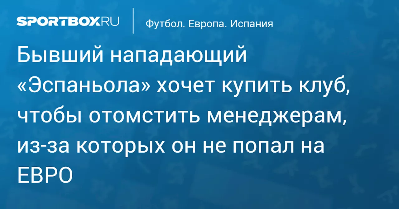 Бывший нападающий «Эспаньола» хочет купить клуб, чтобы отомстить менеджерам, из‑за которых он не попал на ЕВРО