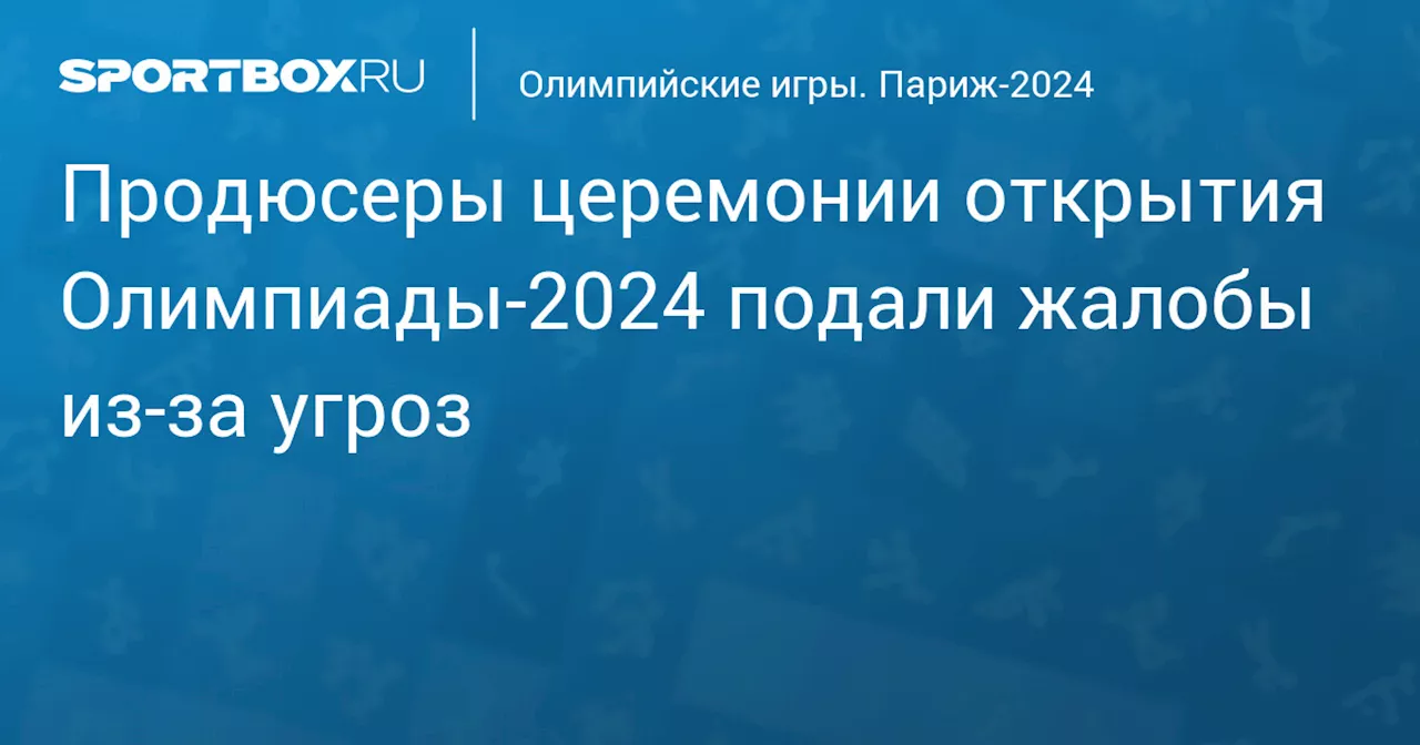 Продюсеры церемонии открытия Олимпиады‑2024 подали жалобы из‑за угроз