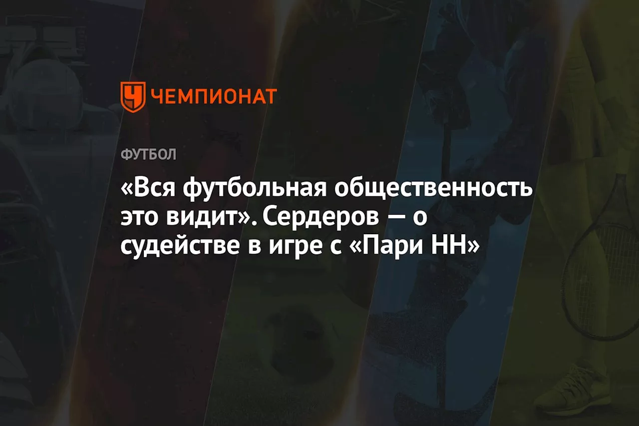 «Вся футбольная общественность это видит». Сердеров — о судействе в игре с «Пари НН»