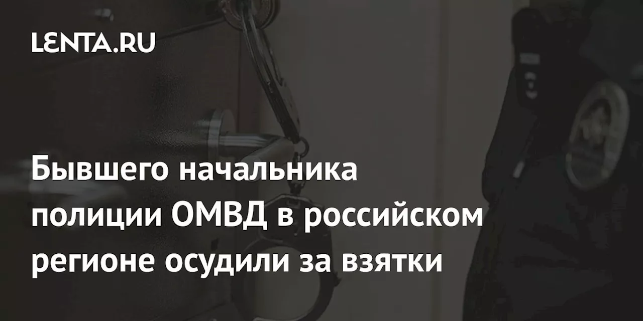 Бывшего начальника полиции ОМВД в российском регионе осудили за взятки