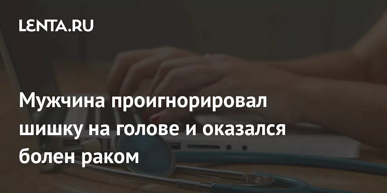 Мужчина проигнорировал шишку на голове и оказался болен раком