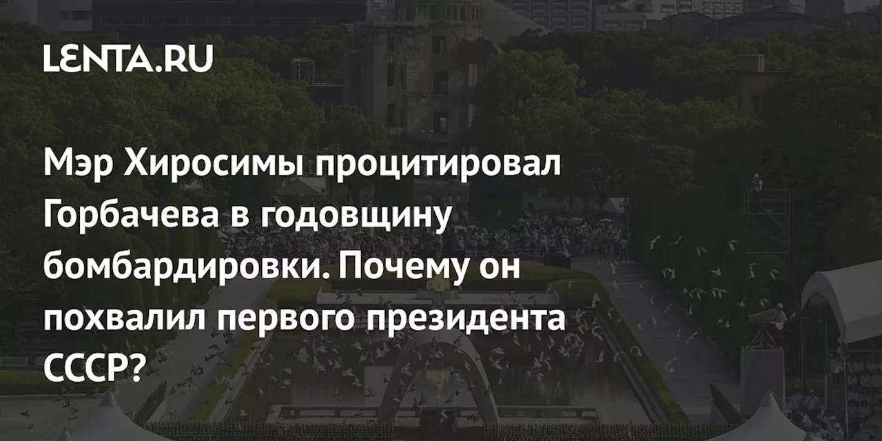 Мэр Хиросимы процитировал Горбачева в годовщину бомбардировки. Почему он похвалил первого президента СССР?