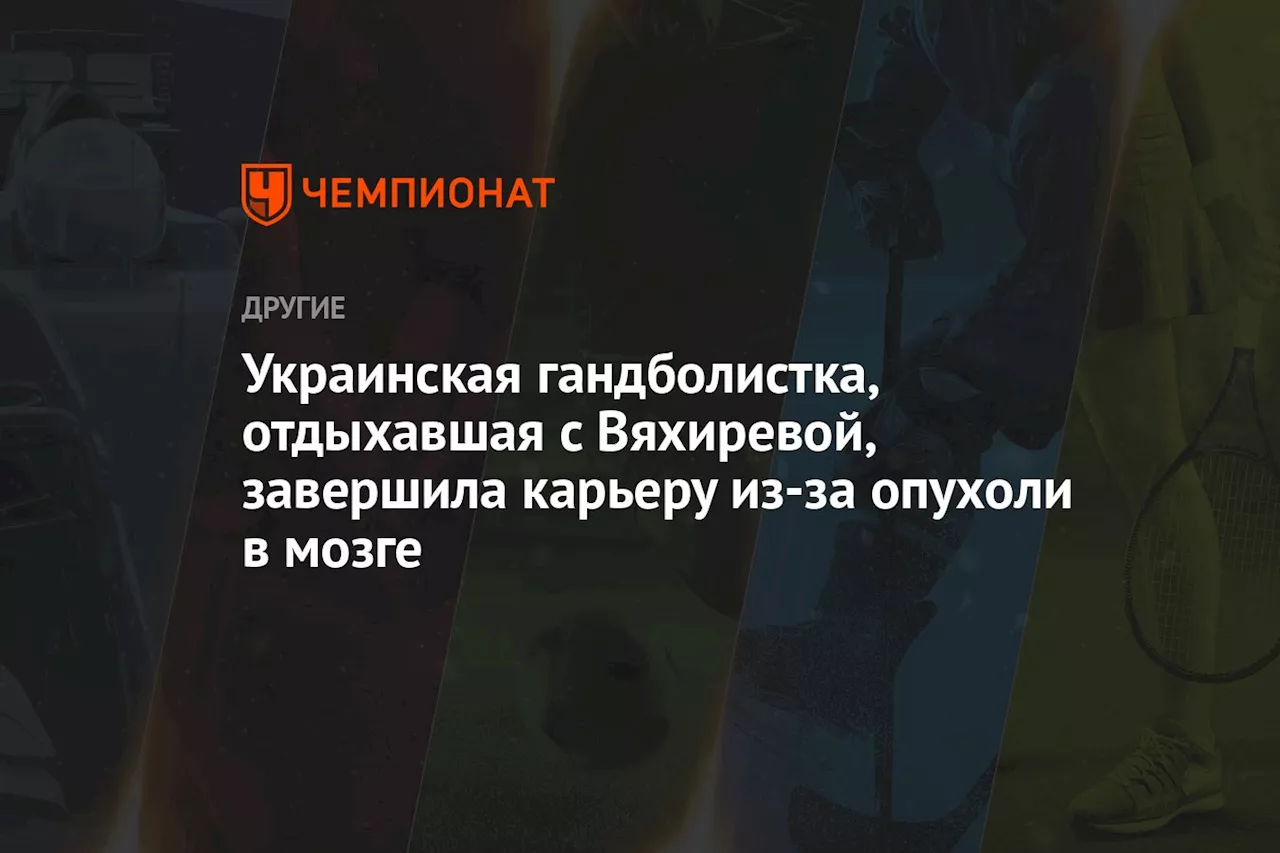 Украинская гандболистка, отдыхавшая с Вяхиревой, завершила карьеру из-за опухоли в мозге