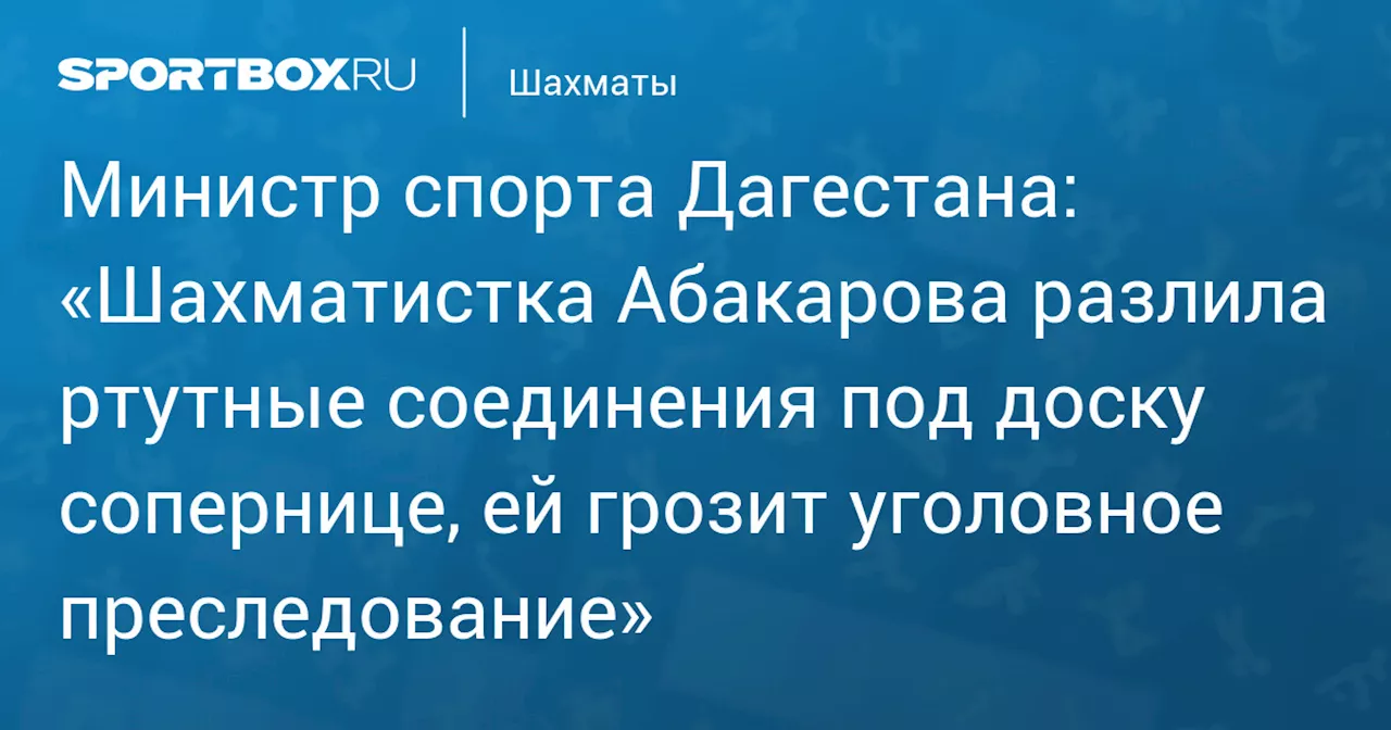 Министр спорта Дагестана: «Шахматистка Абакарова разлила ртутные соединения под доску сопернице, ей грозит уголовное преследование»