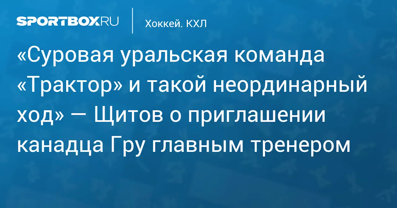 «Суровая уральская команда «Трактор» и такой неординарный ход» — Щитов о приглашении канадца Гру главным тренером