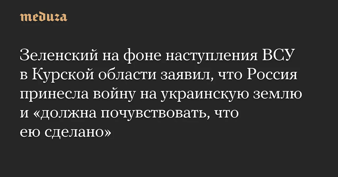 Зеленский на фоне наступления ВСУ в Курской области заявил, что Россия принесла войну на украинскую землю и «должна почувствовать, что ею сделано» — Meduza