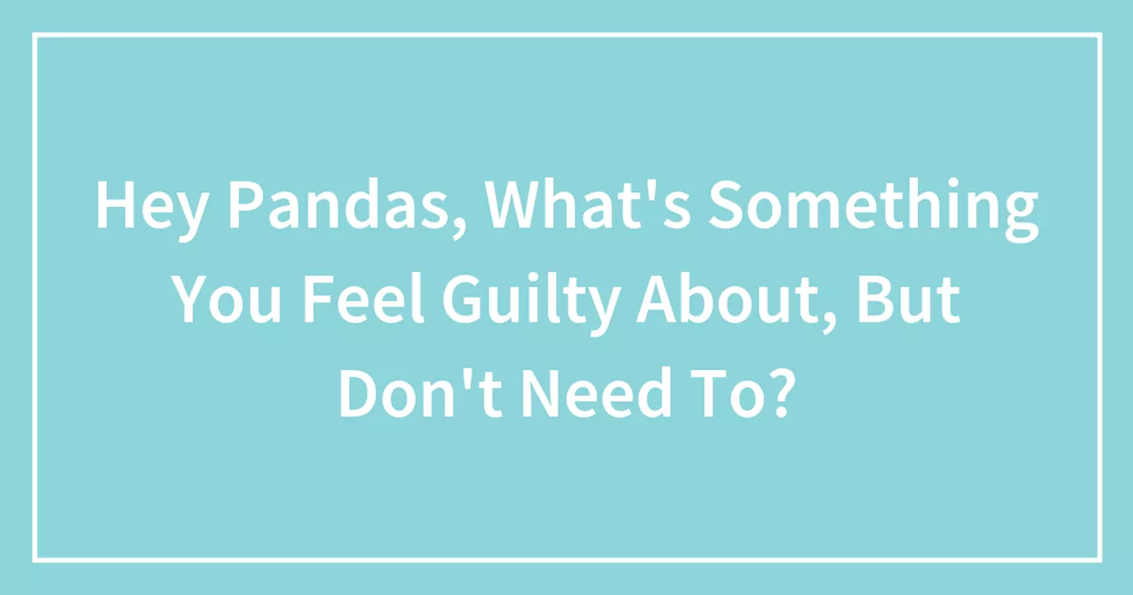 Hey Pandas, What's Something You Feel Guilty About, But Don't Need To?