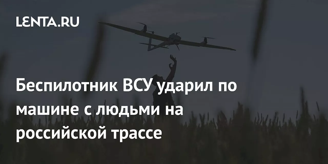 Беспилотник ВСУ ударил по машине с людьми на российской трассе