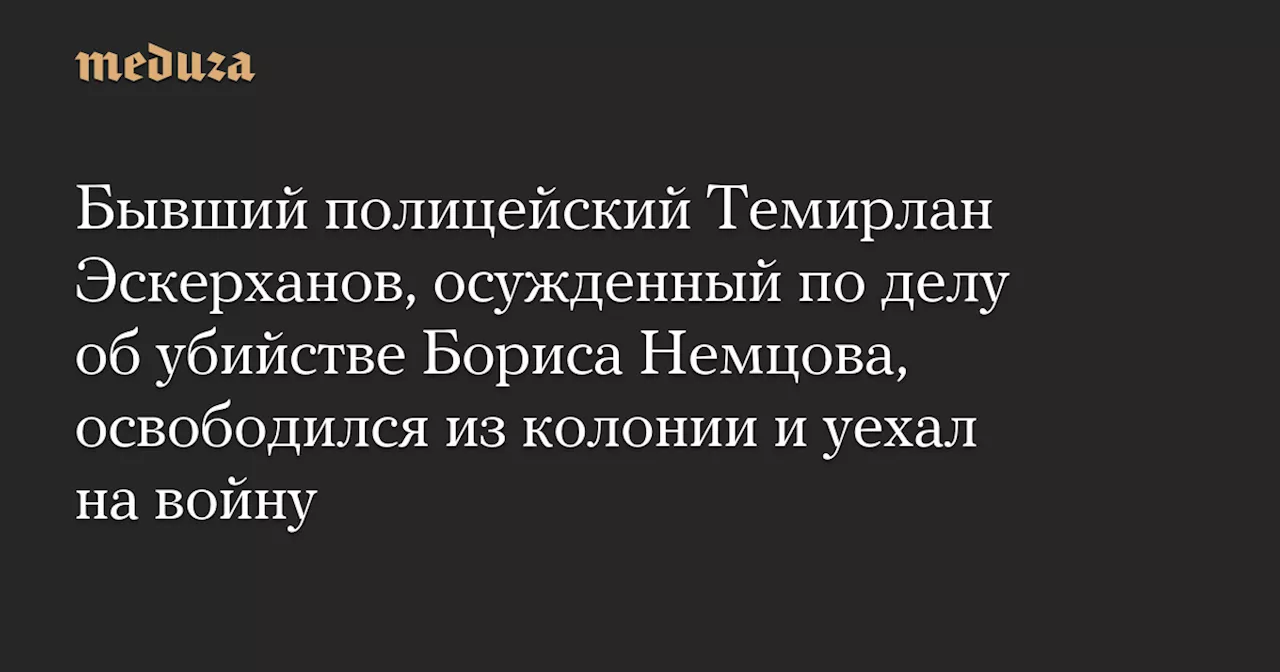 Бывший полицейский Темирлан Эскерханов, осужденный по делу об убийстве Бориса Немцова, освободился из колонии и уехал на войну — Meduza