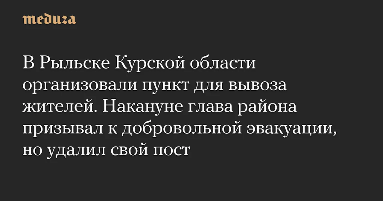 В Рыльске Курской области организовали пункт для вывоза жителей. Накануне глава района призывал к добровольной эвакуации, но удалил свой пост — Meduza