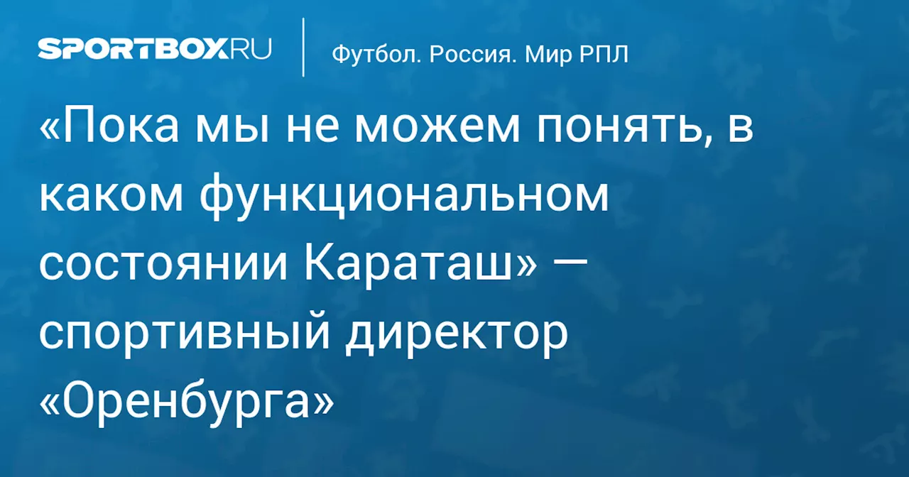 «Пока мы не можем понять, в каком функциональном состоянии Караташ» — спортивный директор «Оренбурга»