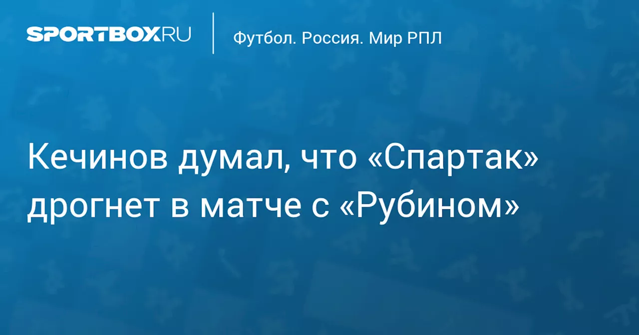 Кечинов думал, что «Спартак» дрогнет в матче с «Рубином»