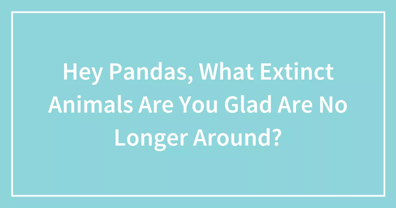 Hey Pandas, What Extinct Animals Are You Glad Are No Longer Around?