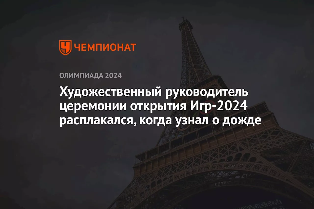 Художественный руководитель церемонии открытия Игр-2024 расплакался, когда узнал о дожде