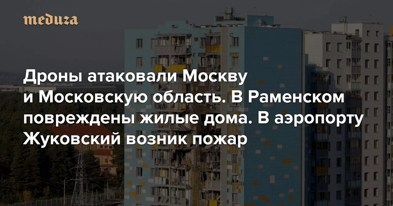 Дроны атаковали Москву и Московскую область. В Раменском повреждены жилые дома. В аэропорту Жуковский возник пожар — Meduza