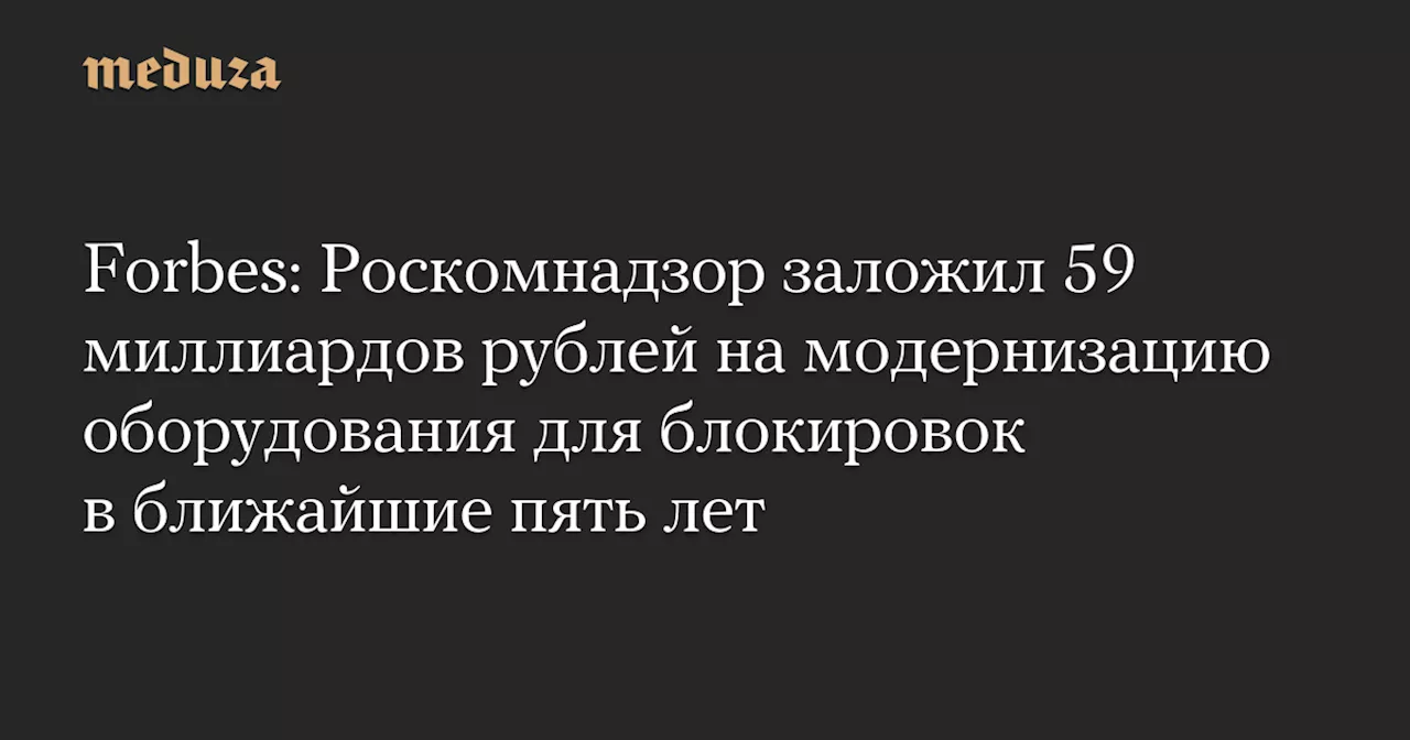 Forbes: Роскомнадзор заложил 59 миллиардов рублей на модернизацию оборудования для блокировок в ближайшие пять лет — Meduza