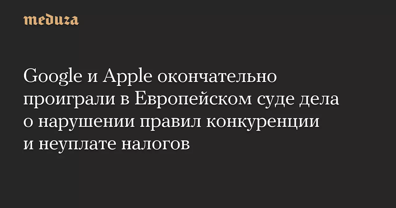 Google и Apple окончательно проиграли в Европейском суде дела о нарушении правил конкуренции и неуплате налогов — Meduza