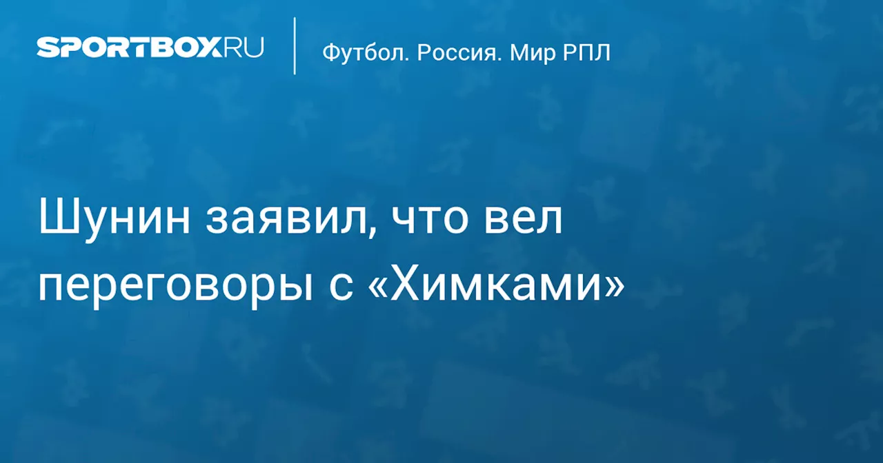 Шунин заявил, что вел переговоры с «Химками»