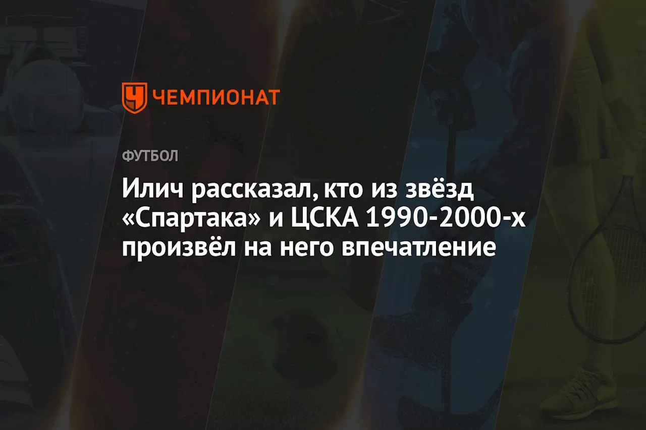 Илич рассказал, кто из звёзд «Спартака» и ЦСКА 1990-2000-х произвёл на него впечатление