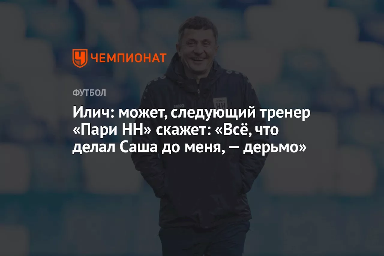 Илич: может, следующий тренер «Пари НН» скажет: «Всё, что делал Саша до меня, — дерьмо»