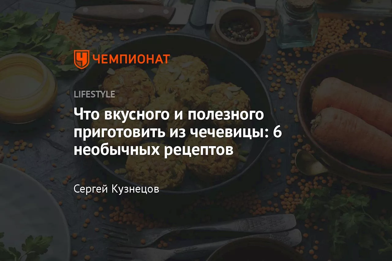 Что вкусного и полезного приготовить из чечевицы: 6 необычных рецептов