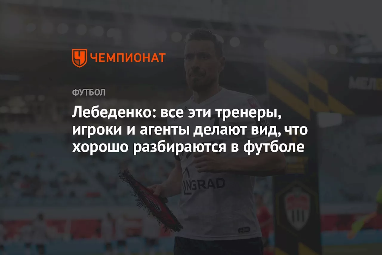 Лебеденко: все эти тренеры, игроки и агенты делают вид, что хорошо разбираются в футболе