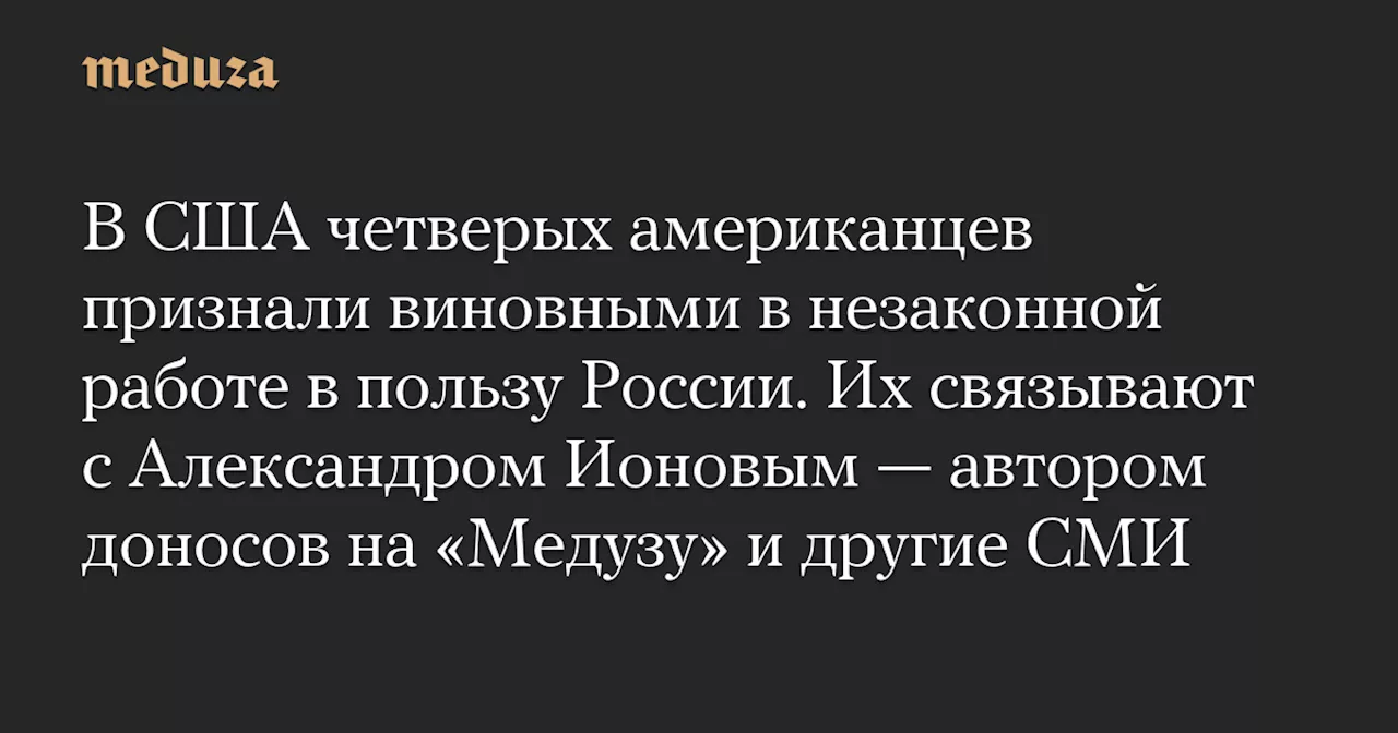 В США четверых американцев признали виновными в незаконной работе в пользу России. Их связывают с Александром Ионовым — автором доносов на «Медузу» и другие СМИ — Meduza